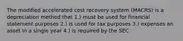 The modified accelerated cost recovery system (MACRS) is a depreciation method that 1.) must be used for financial statement purposes 2.) is used for tax purposes 3.) expenses an asset in a single year 4.) is required by the SEC