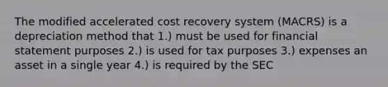 The modified accelerated cost recovery system (MACRS) is a depreciation method that 1.) must be used for financial statement purposes 2.) is used for tax purposes 3.) expenses an asset in a single year 4.) is required by the SEC