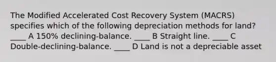 The Modified Accelerated Cost Recovery System (MACRS) specifies which of the following depreciation methods for land? ____ A 150% declining-balance. ____ B Straight line. ____ C Double-declining-balance. ____ D Land is not a depreciable asset