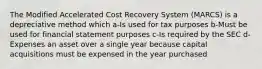 The Modified Accelerated Cost Recovery System (MARCS) is a depreciative method which a-Is used for tax purposes b-Must be used for financial statement purposes c-Is required by the SEC d-Expenses an asset over a single year because capital acquisitions must be expensed in the year purchased