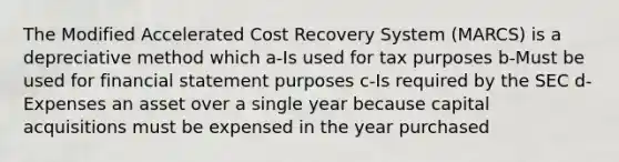 The Modified Accelerated Cost Recovery System (MARCS) is a depreciative method which a-Is used for tax purposes b-Must be used for financial statement purposes c-Is required by the SEC d-Expenses an asset over a single year because capital acquisitions must be expensed in the year purchased