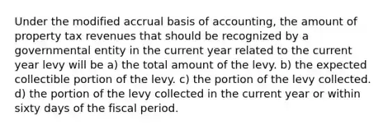 Under the modified accrual basis of accounting, the amount of property tax revenues that should be recognized by a governmental entity in the current year related to the current year levy will be a) the total amount of the levy. b) the expected collectible portion of the levy. c) the portion of the levy collected. d) the portion of the levy collected in the current year or within sixty days of the fiscal period.