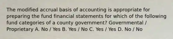 The modified accrual basis of accounting is appropriate for preparing the fund financial statements for which of the following fund categories of a county government? Governmental / Proprietary A. No / Yes B. Yes / No C. Yes / Yes D. No / No