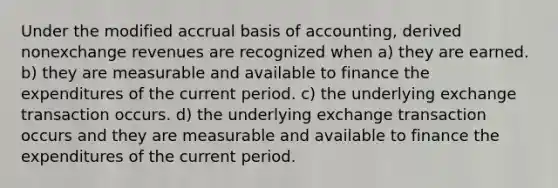 Under the modified accrual basis of accounting, derived nonexchange revenues are recognized when a) they are earned. b) they are measurable and available to finance the expenditures of the current period. c) the underlying exchange transaction occurs. d) the underlying exchange transaction occurs and they are measurable and available to finance the expenditures of the current period.