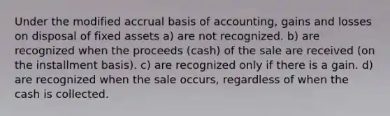 Under the modified accrual basis of accounting, gains and losses on disposal of fixed assets a) are not recognized. b) are recognized when the proceeds (cash) of the sale are received (on the installment basis). c) are recognized only if there is a gain. d) are recognized when the sale occurs, regardless of when the cash is collected.