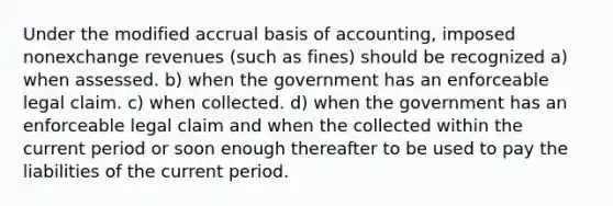 Under the modified accrual basis of accounting, imposed nonexchange revenues (such as fines) should be recognized a) when assessed. b) when the government has an enforceable legal claim. c) when collected. d) when the government has an enforceable legal claim and when the collected within the current period or soon enough thereafter to be used to pay the liabilities of the current period.