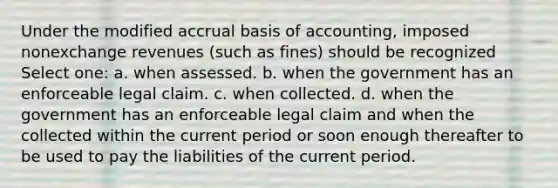 Under the modified accrual basis of accounting, imposed nonexchange revenues (such as fines) should be recognized Select one: a. when assessed. b. when the government has an enforceable legal claim. c. when collected. d. when the government has an enforceable legal claim and when the collected within the current period or soon enough thereafter to be used to pay the liabilities of the current period.