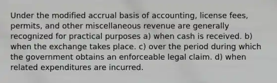 Under the modified accrual basis of accounting, license fees, permits, and other miscellaneous revenue are generally recognized for practical purposes a) when cash is received. b) when the exchange takes place. c) over the period during which the government obtains an enforceable legal claim. d) when related expenditures are incurred.