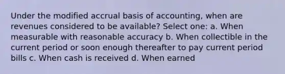 Under the modified accrual basis of accounting, when are revenues considered to be available? Select one: a. When measurable with reasonable accuracy b. When collectible in the current period or soon enough thereafter to pay current period bills c. When cash is received d. When earned