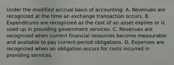 Under the modified accrual basis of accounting: A. Revenues are recognized at the time an exchange transaction occurs. B. Expenditures are recognized as the cost of an asset expires or is used up in providing government services. C. Revenues are recognized when current financial resources become measurable and available to pay current-period obligations. D. Expenses are recognized when an obligation occurs for costs incurred in providing services.