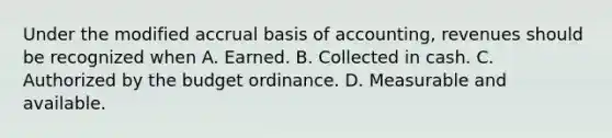 Under the modified accrual basis of accounting, revenues should be recognized when A. Earned. B. Collected in cash. C. Authorized by the budget ordinance. D. Measurable and available.