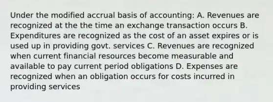 Under the modified accrual basis of accounting: A. Revenues are recognized at the the time an exchange transaction occurs B. Expenditures are recognized as the cost of an asset expires or is used up in providing govt. services C. Revenues are recognized when current financial resources become measurable and available to pay current period obligations D. Expenses are recognized when an obligation occurs for costs incurred in providing services