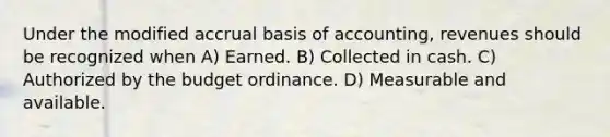 Under the modified accrual basis of accounting, revenues should be recognized when A) Earned. B) Collected in cash. C) Authorized by the budget ordinance. D) Measurable and available.