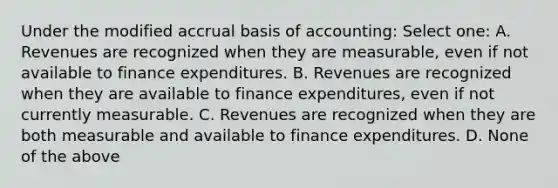 Under the modified accrual basis of accounting: Select one: A. Revenues are recognized when they are measurable, even if not available to finance expenditures. B. Revenues are recognized when they are available to finance expenditures, even if not currently measurable. C. Revenues are recognized when they are both measurable and available to finance expenditures. D. None of the above