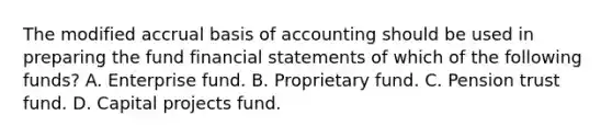 The modified accrual basis of accounting should be used in preparing the fund financial statements of which of the following funds? A. Enterprise fund. B. Proprietary fund. C. Pension trust fund. D. Capital projects fund.