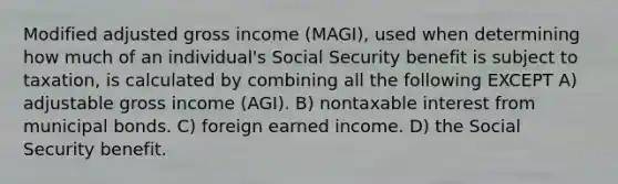 Modified adjusted gross income (MAGI), used when determining how much of an individual's Social Security benefit is subject to taxation, is calculated by combining all the following EXCEPT A) adjustable gross income (AGI). B) nontaxable interest from municipal bonds. C) foreign earned income. D) the Social Security benefit.