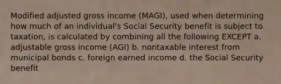 Modified adjusted gross income (MAGI), used when determining how much of an individual's Social Security benefit is subject to taxation, is calculated by combining all the following EXCEPT a. adjustable gross income (AGI) b. nontaxable interest from municipal bonds c. foreign earned income d. the Social Security benefit