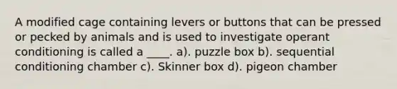 A modified cage containing levers or buttons that can be pressed or pecked by animals and is used to investigate operant conditioning is called a ____. a). puzzle box b). sequential conditioning chamber c). Skinner box d). pigeon chamber