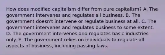 How does modified capitalism differ from pure capitalism? A. The government intervenes and regulates all business. B. The government doesn't intervene or regulate business at all. C. The government intervenes and regulates business to some extent. D. The government intervenes and regulates basic industries only. E. The government relies on individuals to regulate all aspects of business, including passing laws.