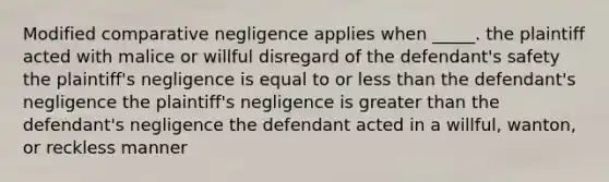 Modified comparative negligence applies when _____. the plaintiff acted with malice or willful disregard of the defendant's safety the plaintiff's negligence is equal to or less than the defendant's negligence the plaintiff's negligence is greater than the defendant's negligence the defendant acted in a willful, wanton, or reckless manner