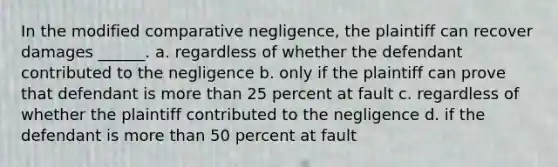 In the modified comparative negligence, the plaintiff can recover damages ______. a. regardless of whether the defendant contributed to the negligence b. only if the plaintiff can prove that defendant is more than 25 percent at fault c. regardless of whether the plaintiff contributed to the negligence d. if the defendant is more than 50 percent at fault