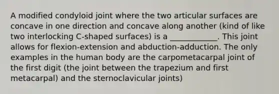 A modified condyloid joint where the two articular surfaces are concave in one direction and concave along another (kind of like two interlocking C-shaped surfaces) is a ____________. This joint allows for flexion-extension and abduction-adduction. The only examples in the human body are the carpometacarpal joint of the first digit (the joint between the trapezium and first metacarpal) and the sternoclavicular joints)