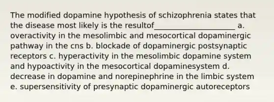 The modified dopamine hypothesis of schizophrenia states that the disease most likely is the resultof_____________________ a. overactivity in the mesolimbic and mesocortical dopaminergic pathway in the cns b. blockade of dopaminergic postsynaptic receptors c. hyperactivity in the mesolimbic dopamine system and hypoactivity in the mesocortical dopaminesystem d. decrease in dopamine and norepinephrine in the limbic system e. supersensitivity of presynaptic dopaminergic autoreceptors