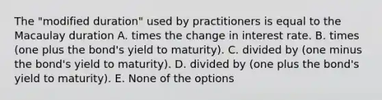 The "modified duration" used by practitioners is equal to the Macaulay duration A. times the change in interest rate. B. times (one plus the bond's yield to maturity). C. divided by (one minus the bond's yield to maturity). D. divided by (one plus the bond's yield to maturity). E. None of the options