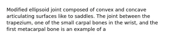 Modified ellipsoid joint composed of convex and concave articulating surfaces like to saddles. The joint between the trapezium, one of the small carpal bones in the wrist, and the first metacarpal bone is an example of a