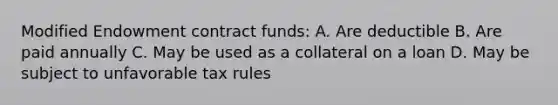 Modified Endowment contract funds: A. Are deductible B. Are paid annually C. May be used as a collateral on a loan D. May be subject to unfavorable tax rules