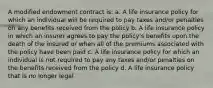 A modified endowment contract is: a. A life insurance policy for which an individual will be required to pay taxes and/or penalties on any benefits received from the policy b. A life insurance policy in which an insurer agrees to pay the policy's benefits upon the death of the insured or when all of the premiums associated with the policy have been paid c. A life insurance policy for which an individual is not required to pay any taxes and/or penalties on the benefits received from the policy d. A life insurance policy that is no longer legal