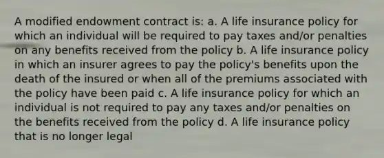 A modified endowment contract is: a. A life insurance policy for which an individual will be required to pay taxes and/or penalties on any benefits received from the policy b. A life insurance policy in which an insurer agrees to pay the policy's benefits upon the death of the insured or when all of the premiums associated with the policy have been paid c. A life insurance policy for which an individual is not required to pay any taxes and/or penalties on the benefits received from the policy d. A life insurance policy that is no longer legal