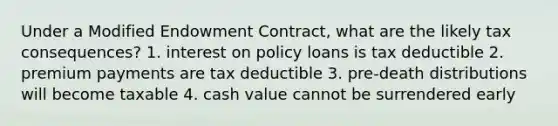 Under a Modified Endowment Contract, what are the likely tax consequences? 1. interest on policy loans is tax deductible 2. premium payments are tax deductible 3. pre-death distributions will become taxable 4. cash value cannot be surrendered early