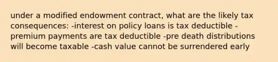 under a modified endowment contract, what are the likely tax consequences: -interest on policy loans is tax deductible -premium payments are tax deductible -pre death distributions will become taxable -cash value cannot be surrendered early