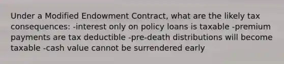 Under a Modified Endowment Contract, what are the likely tax consequences: -interest only on policy loans is taxable -premium payments are tax deductible -pre-death distributions will become taxable -cash value cannot be surrendered early