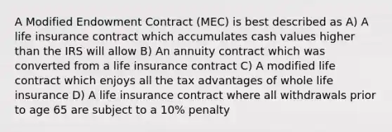 A Modified Endowment Contract (MEC) is best described as A) A life insurance contract which accumulates cash values higher than the IRS will allow B) An annuity contract which was converted from a life insurance contract C) A modified life contract which enjoys all the tax advantages of whole life insurance D) A life insurance contract where all withdrawals prior to age 65 are subject to a 10% penalty