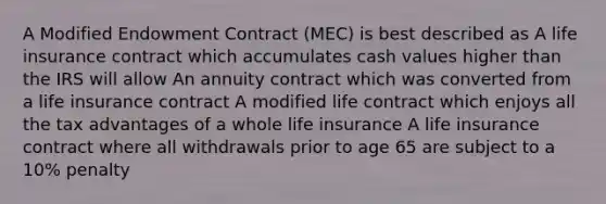 A Modified Endowment Contract (MEC) is best described as A life insurance contract which accumulates cash values higher than the IRS will allow An annuity contract which was converted from a life insurance contract A modified life contract which enjoys all the tax advantages of a whole life insurance A life insurance contract where all withdrawals prior to age 65 are subject to a 10% penalty