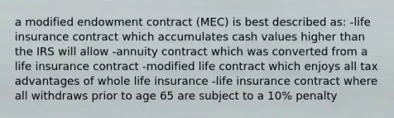 a modified endowment contract (MEC) is best described as: -life insurance contract which accumulates cash values higher than the IRS will allow -annuity contract which was converted from a life insurance contract -modified life contract which enjoys all tax advantages of whole life insurance -life insurance contract where all withdraws prior to age 65 are subject to a 10% penalty