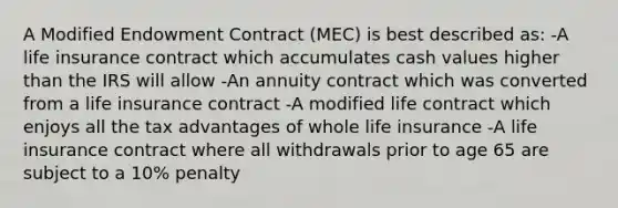 A Modified Endowment Contract (MEC) is best described as: -A life insurance contract which accumulates cash values higher than the IRS will allow -An annuity contract which was converted from a life insurance contract -A modified life contract which enjoys all the tax advantages of whole life insurance -A life insurance contract where all withdrawals prior to age 65 are subject to a 10% penalty