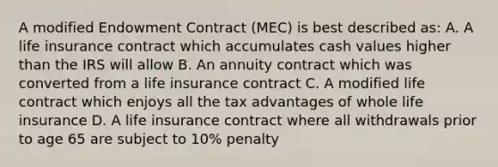 A modified Endowment Contract (MEC) is best described as: A. A life insurance contract which accumulates cash values higher than the IRS will allow B. An annuity contract which was converted from a life insurance contract C. A modified life contract which enjoys all the tax advantages of whole life insurance D. A life insurance contract where all withdrawals prior to age 65 are subject to 10% penalty