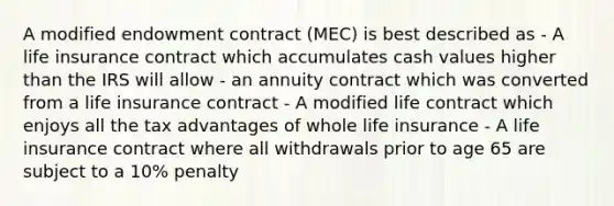 A modified endowment contract (MEC) is best described as - A life insurance contract which accumulates cash values higher than the IRS will allow - an annuity contract which was converted from a life insurance contract - A modified life contract which enjoys all the tax advantages of whole life insurance - A life insurance contract where all withdrawals prior to age 65 are subject to a 10% penalty