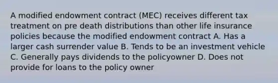 A modified endowment contract (MEC) receives different tax treatment on pre death distributions than other life insurance policies because the modified endowment contract A. Has a larger cash surrender value B. Tends to be an investment vehicle C. Generally pays dividends to the policyowner D. Does not provide for loans to the policy owner