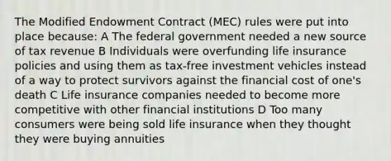 The Modified Endowment Contract (MEC) rules were put into place because: A The federal government needed a new source of tax revenue B Individuals were overfunding life insurance policies and using them as tax-free investment vehicles instead of a way to protect survivors against the financial cost of one's death C Life insurance companies needed to become more competitive with other financial institutions D Too many consumers were being sold life insurance when they thought they were buying annuities