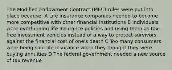 The Modified Endowment Contract (MEC) rules were put into place because: A Life insurance companies needed to become more competitive with other financial institutions B Individuals were overfunding life insurance policies and using them as tax-free investment vehicles instead of a way to protect survivors against the financial cost of one's death C Too many consumers were being sold life insurance when they thought they were buying annuities D The federal government needed a new source of tax revenue