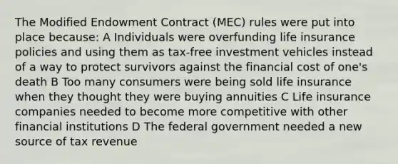 The Modified Endowment Contract (MEC) rules were put into place because: A Individuals were overfunding life insurance policies and using them as tax-free investment vehicles instead of a way to protect survivors against the financial cost of one's death B Too many consumers were being sold life insurance when they thought they were buying annuities C Life insurance companies needed to become more competitive with other financial institutions D The federal government needed a new source of tax revenue