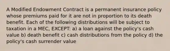 A Modified Endowment Contract is a permanent insurance policy whose premiums paid for it are not in proportion to its death benefit. Each of the following distributions will be subject to taxation in a MEC, EXCEPT: a) a loan against the policy's cash value b) death benefit c) cash distributions from the policy d) the policy's cash surrender value