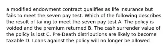 a modified endowment contract qualifies as life insurance but fails to meet the seven pay test. Which of the following describes the result of failing to meet the seven pay test A. The policy is voided and the premium returned B. The cash surrender value of the policy is lost C. Pre-Death distributions are likely to become taxable D. Loans against the policy will no longer be allowed