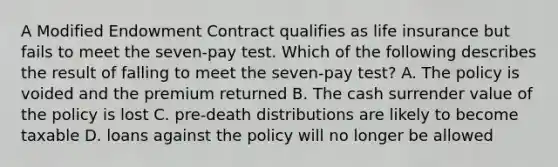 A Modified Endowment Contract qualifies as life insurance but fails to meet the seven-pay test. Which of the following describes the result of falling to meet the seven-pay test? A. The policy is voided and the premium returned B. The cash surrender value of the policy is lost C. pre-death distributions are likely to become taxable D. loans against the policy will no longer be allowed