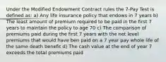 Under the Modified Endowment Contract rules the 7-Pay Test is defined as: a) Any life insurance policy that endows in 7 years b) The least amount of premium required to be paid in the first 7 years to maintain the policy to age 70 c) The comparison of premiums paid during the first 7 years with the net level premiums that would have ben paid on a 7 year pay whole life of the same death benefit d) The cash value at the end of year 7 exceeds the total premiums paid