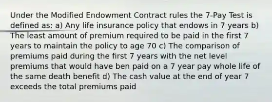 Under the Modified Endowment Contract rules the 7-Pay Test is defined as: a) Any life insurance policy that endows in 7 years b) The least amount of premium required to be paid in the first 7 years to maintain the policy to age 70 c) The comparison of premiums paid during the first 7 years with the net level premiums that would have ben paid on a 7 year pay whole life of the same death benefit d) The cash value at the end of year 7 exceeds the total premiums paid